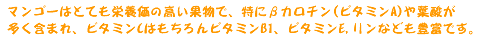 マンゴーはとても栄養価の高い果物で、特にβカロチン(ビタミンA)や葉酸が多く含まれ、ビタミンCはもちろんビタミンB1、ビタミンE、リンなども豊富です。